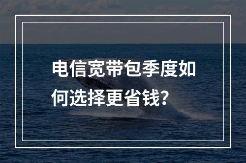 电信宽带包季度如何选择更省钱？