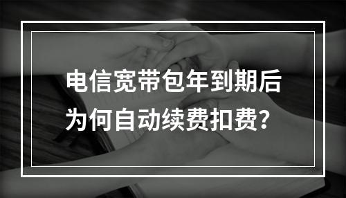 电信宽带包年到期后为何自动续费扣费？