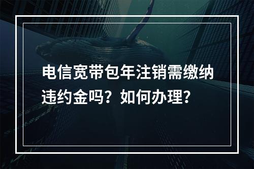 电信宽带包年注销需缴纳违约金吗？如何办理？