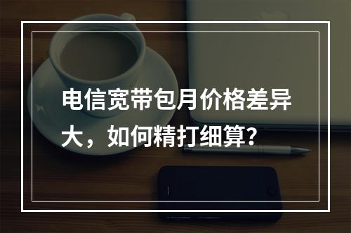 电信宽带包月价格差异大，如何精打细算？