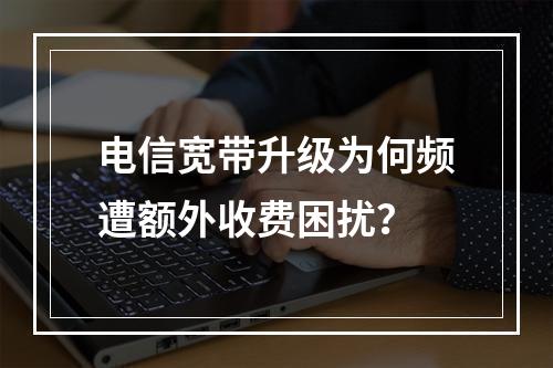 电信宽带升级为何频遭额外收费困扰？