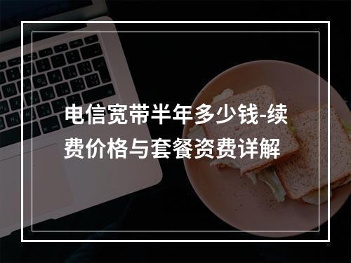 电信宽带半年多少钱-续费价格与套餐资费详解