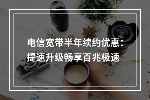 电信宽带半年续约优惠：提速升级畅享百兆极速
