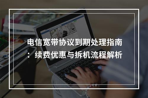 电信宽带协议到期处理指南：续费优惠与拆机流程解析