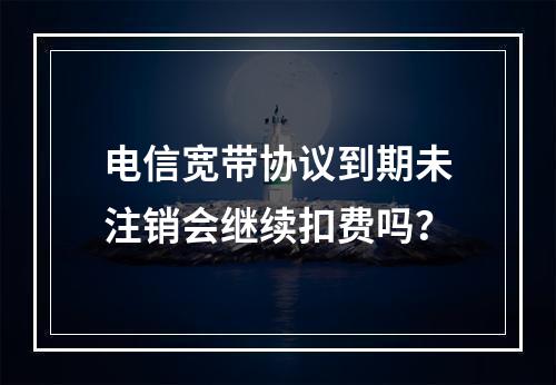 电信宽带协议到期未注销会继续扣费吗？