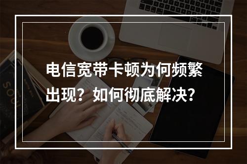 电信宽带卡顿为何频繁出现？如何彻底解决？