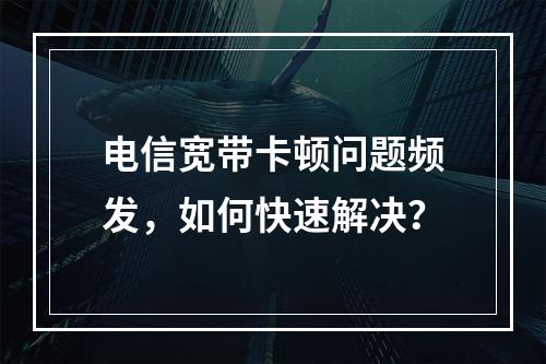 电信宽带卡顿问题频发，如何快速解决？