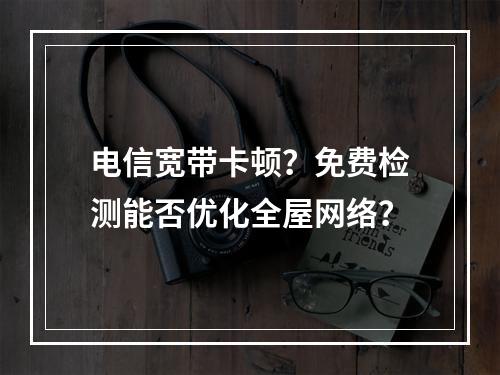 电信宽带卡顿？免费检测能否优化全屋网络？