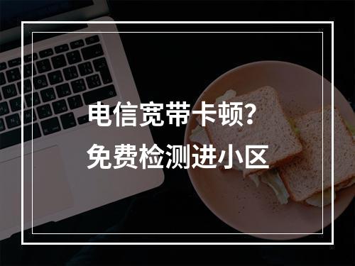 电信宽带卡顿？免费检测进小区