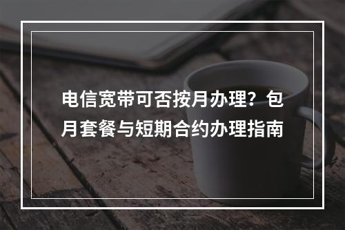 电信宽带可否按月办理？包月套餐与短期合约办理指南