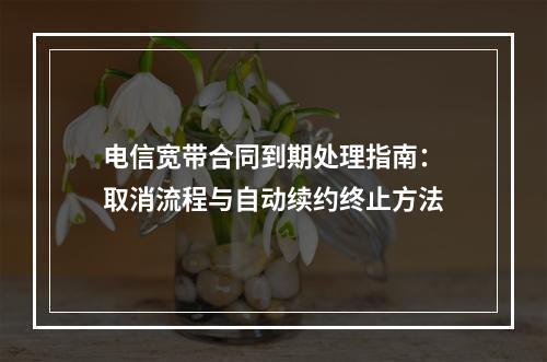 电信宽带合同到期处理指南：取消流程与自动续约终止方法