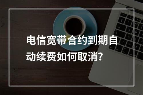 电信宽带合约到期自动续费如何取消？