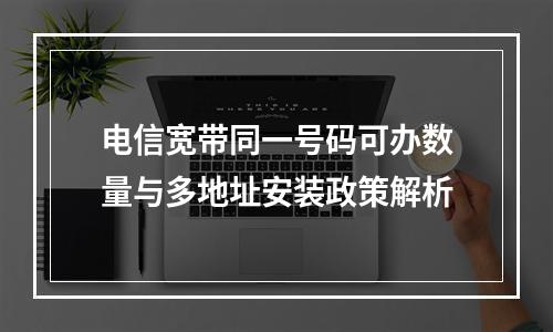 电信宽带同一号码可办数量与多地址安装政策解析