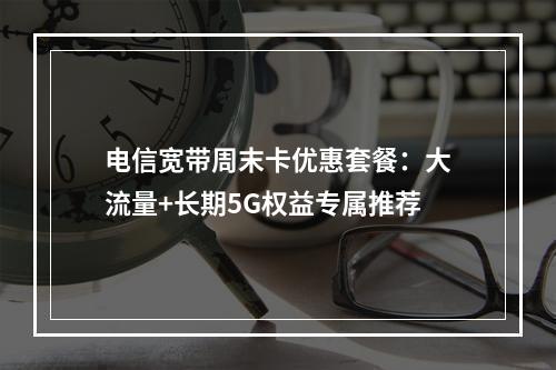 电信宽带周末卡优惠套餐：大流量+长期5G权益专属推荐