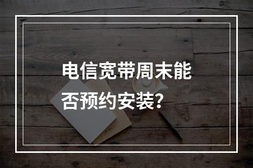 电信宽带周末能否预约安装？