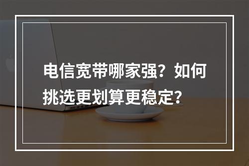 电信宽带哪家强？如何挑选更划算更稳定？