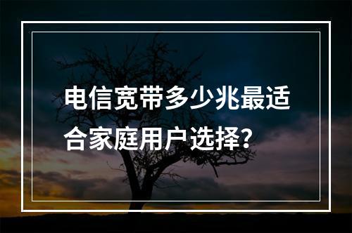 电信宽带多少兆最适合家庭用户选择？