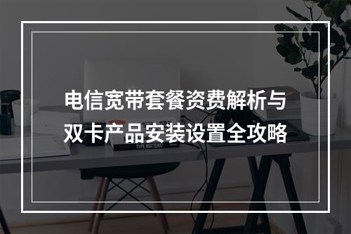 电信宽带套餐资费解析与双卡产品安装设置全攻略