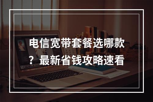 电信宽带套餐选哪款？最新省钱攻略速看