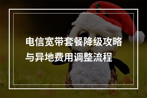 电信宽带套餐降级攻略与异地费用调整流程