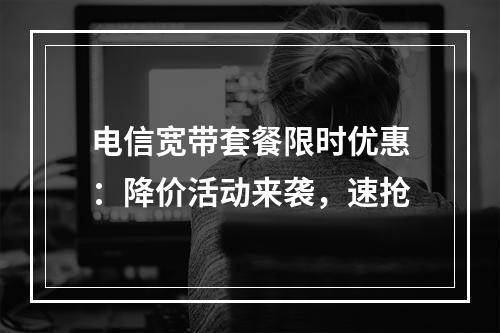 电信宽带套餐限时优惠：降价活动来袭，速抢