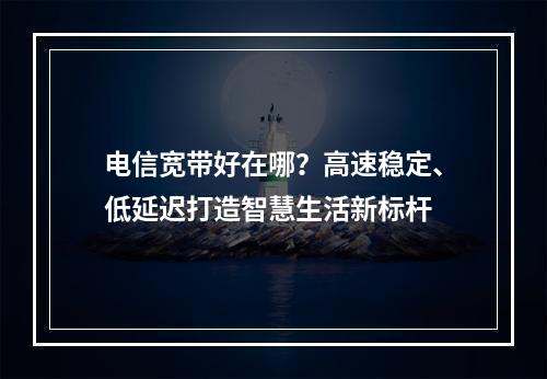电信宽带好在哪？高速稳定、低延迟打造智慧生活新标杆
