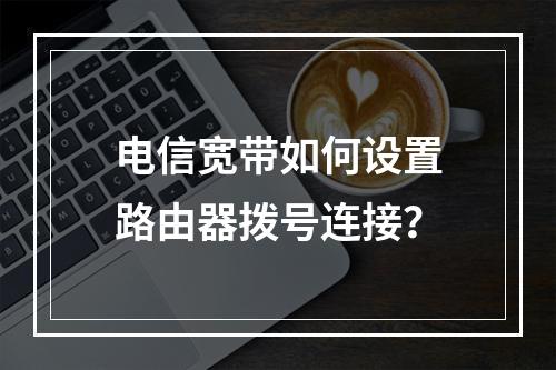 电信宽带如何设置路由器拨号连接？