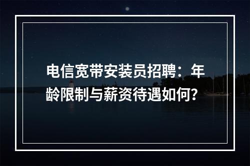 电信宽带安装员招聘：年龄限制与薪资待遇如何？