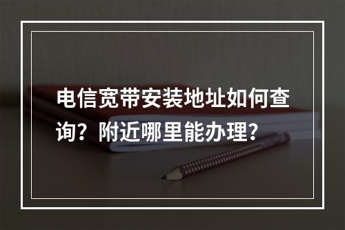 电信宽带安装地址如何查询？附近哪里能办理？