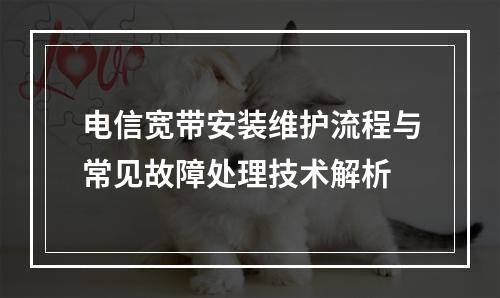 电信宽带安装维护流程与常见故障处理技术解析