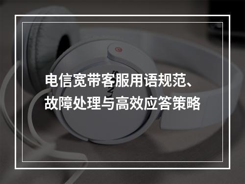 电信宽带客服用语规范、故障处理与高效应答策略