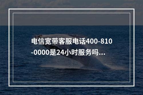 电信宽带客服电话400-810-0000是24小时服务吗？