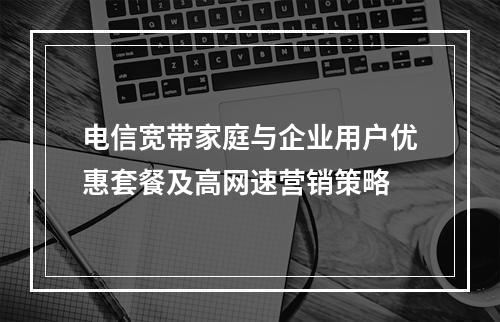 电信宽带家庭与企业用户优惠套餐及高网速营销策略