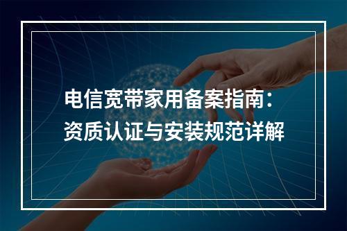 电信宽带家用备案指南：资质认证与安装规范详解