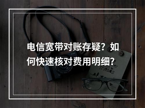电信宽带对账存疑？如何快速核对费用明细？