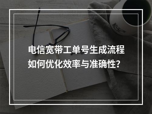 电信宽带工单号生成流程如何优化效率与准确性？