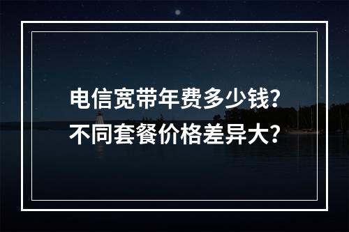 电信宽带年费多少钱？不同套餐价格差异大？
