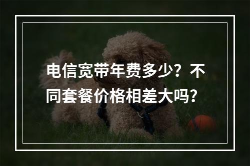 电信宽带年费多少？不同套餐价格相差大吗？