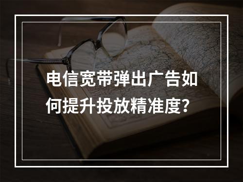 电信宽带弹出广告如何提升投放精准度？