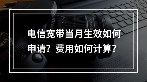 电信宽带当月生效如何申请？费用如何计算？