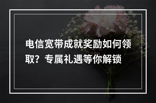 电信宽带成就奖励如何领取？专属礼遇等你解锁