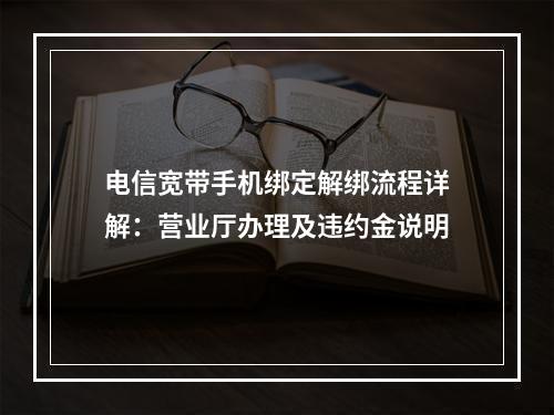 电信宽带手机绑定解绑流程详解：营业厅办理及违约金说明