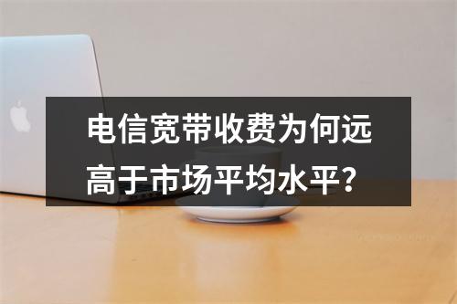 电信宽带收费为何远高于市场平均水平？