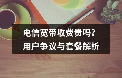 电信宽带收费贵吗？用户争议与套餐解析