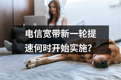 电信宽带新一轮提速何时开始实施？