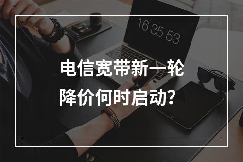 电信宽带新一轮降价何时启动？