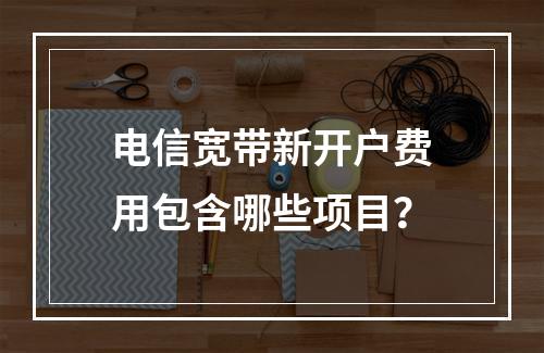 电信宽带新开户费用包含哪些项目？