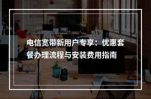 电信宽带新用户专享：优惠套餐办理流程与安装费用指南