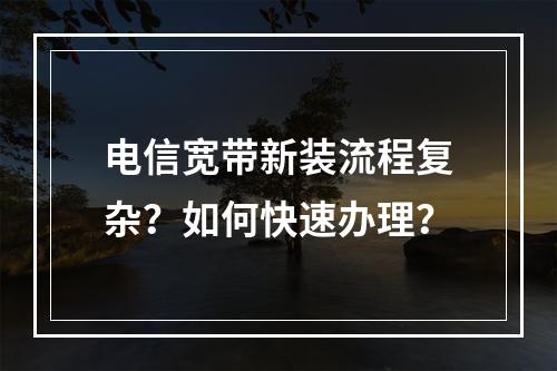 电信宽带新装流程复杂？如何快速办理？