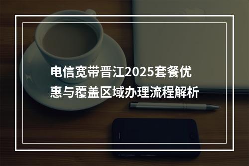 电信宽带晋江2025套餐优惠与覆盖区域办理流程解析